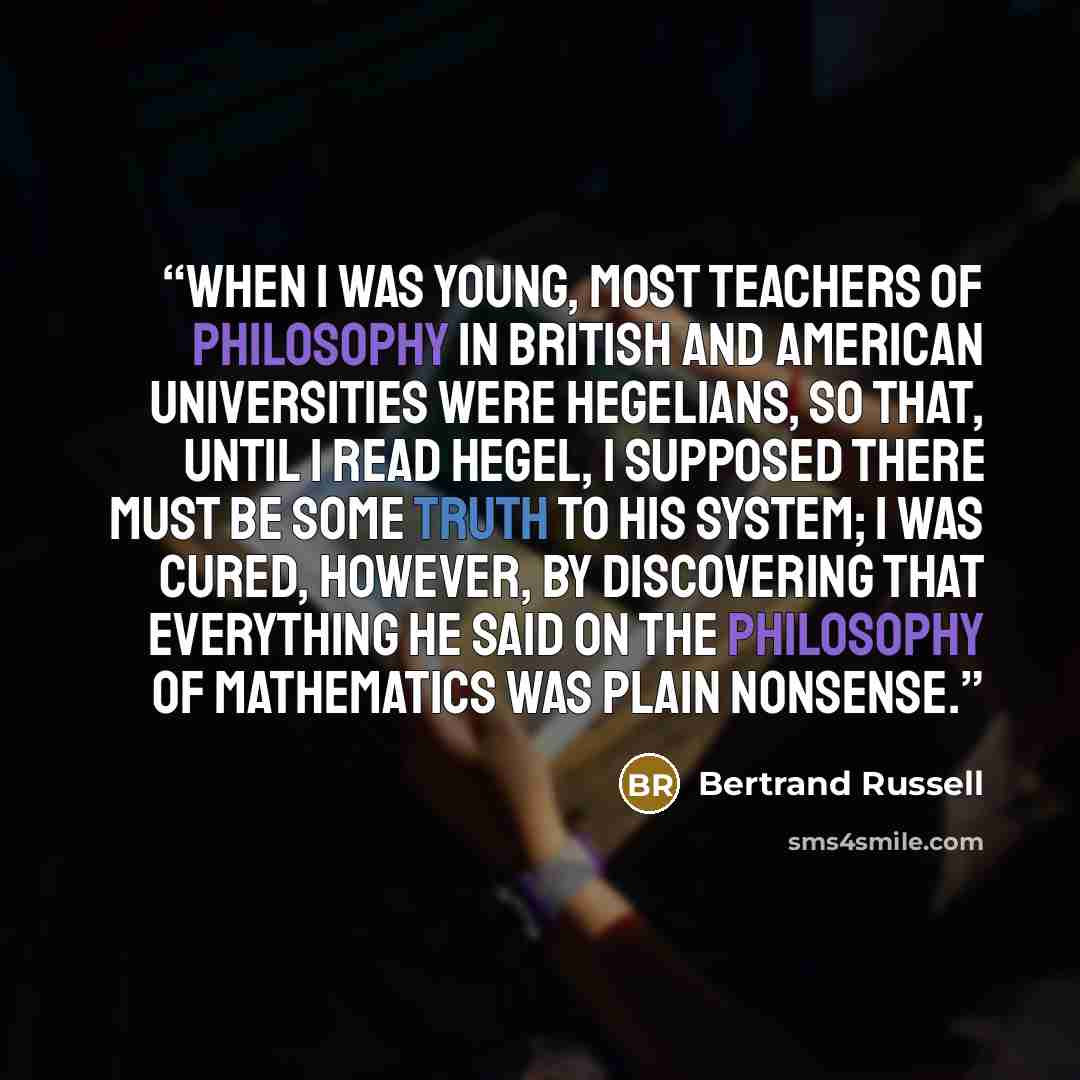 “When I was young, most teachers of philosophy in British and American universities were Hegelians, so that, until I read Hegel, I supposed there must be some truth to his system; I was cured, however, by discovering that everything he said on the philosophy of mathematics was plain nonsense.” quote by Bertrand Russell
