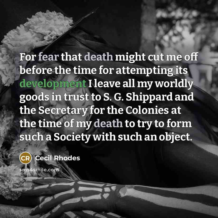 “For fear that death might cut me off before the time for attempting its development I leave all my worldly goods in trust to S. G. Shippard and the Secretary for the Colonies at the time of my death to try to form such a Society with such an object.” quote by Cecil Rhodes