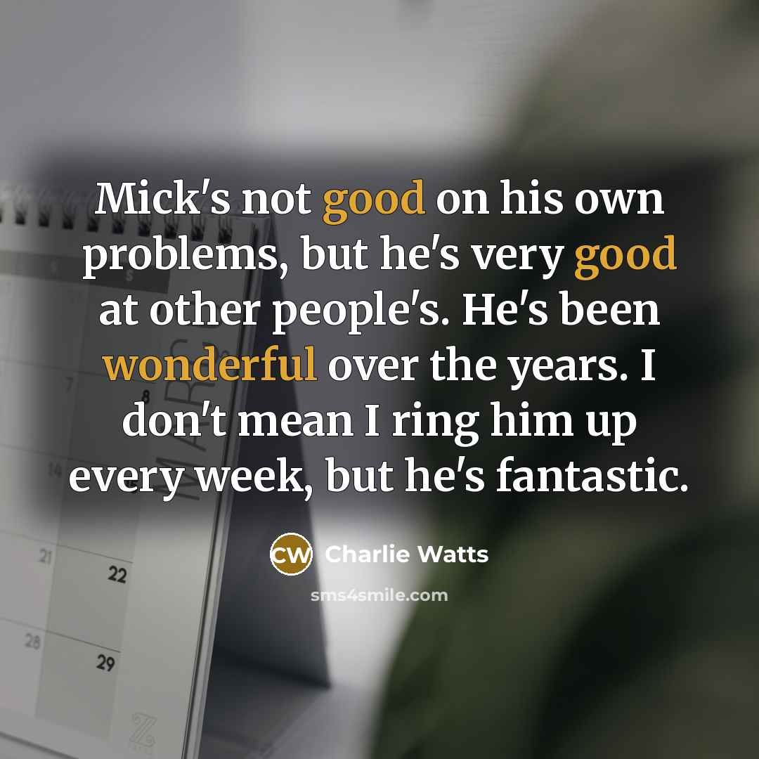 “Mick's not good on his own problems, but he's very good at other people's. He's been wonderful over the years. I don't mean I ring him up every week, but he's fantastic.” quote by Charlie Watts