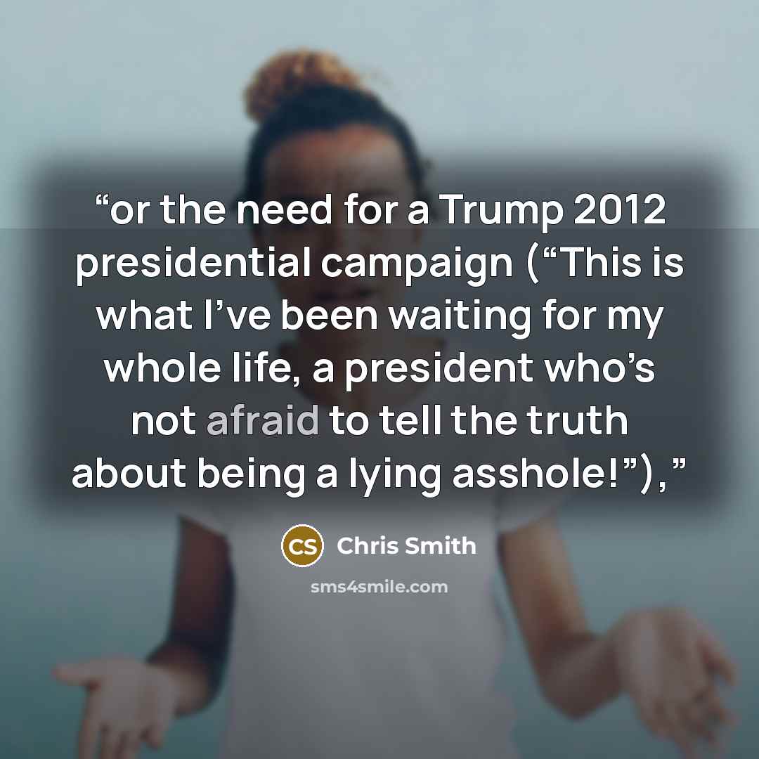 “or the need for a Trump 2012 presidential campaign (“This is what I’ve been waiting for my whole life, a president who’s not afraid to tell the truth about being a lying asshole!”),” quote by Chris Smith
