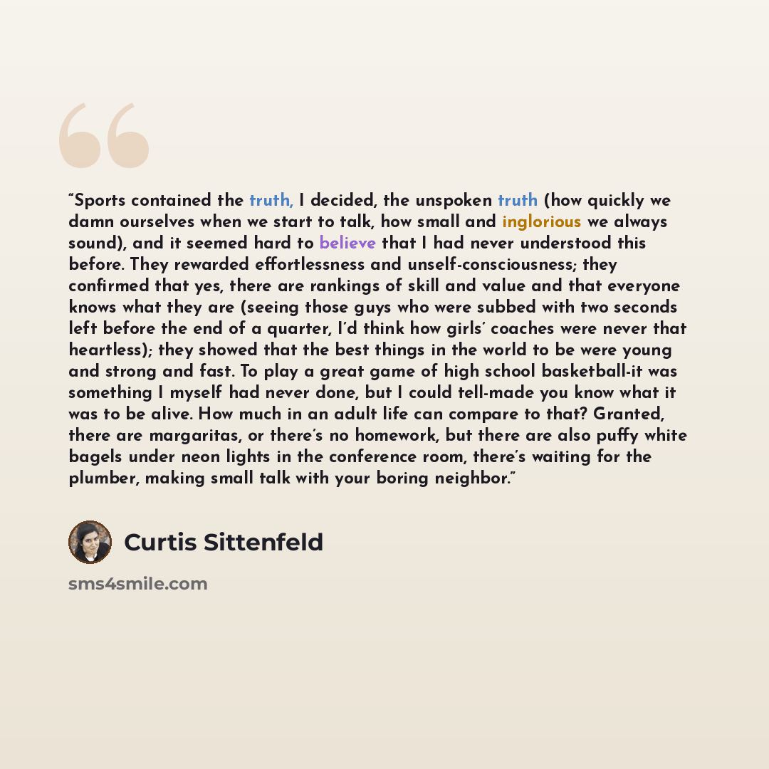 “Sports contained the truth, I decided, the unspoken truth (how quickly we damn ourselves when we start to talk, how small and inglorious we always sound), and it seemed hard to believe that I had never understood this before. They rewarded effortlessness and unself-consciousness; they confirmed…” quote by Curtis Sittenfeld