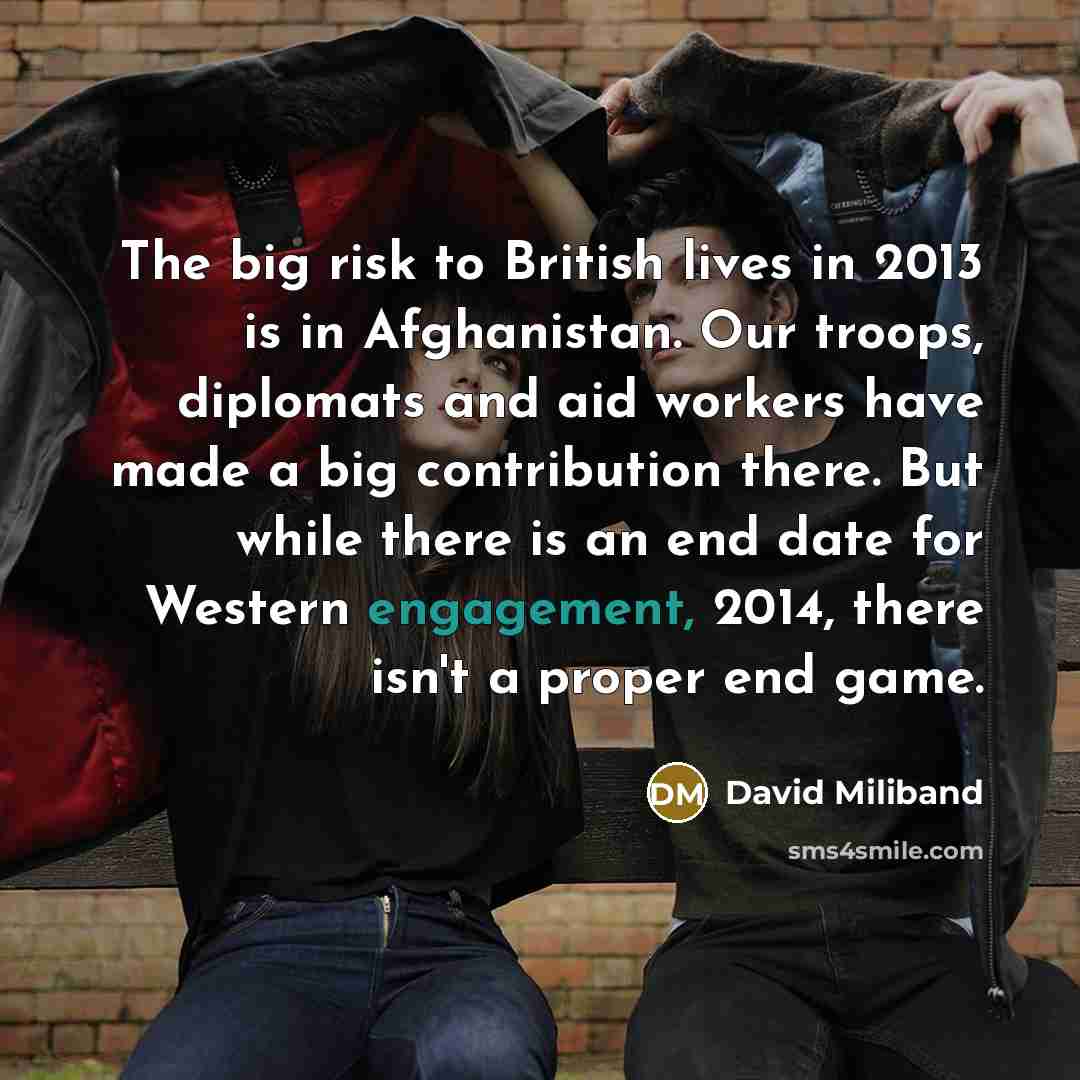 “The big risk to British lives in 2013 is in Afghanistan. Our troops, diplomats and aid workers have made a big contribution there. But while there is an end date for Western engagement, 2014, there isn't a proper end game.” quote by David Miliband
