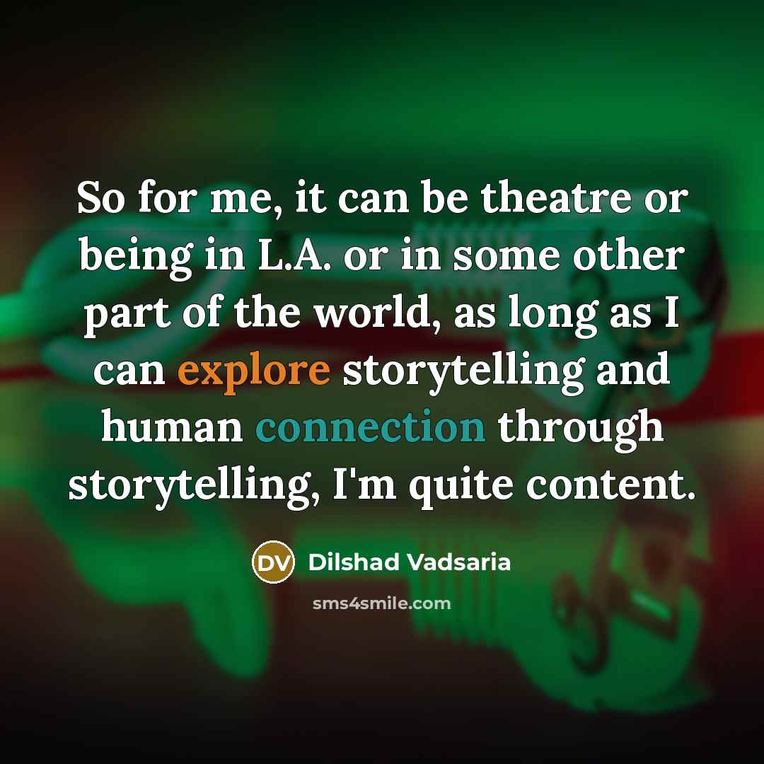 “So for me, it can be theatre or being in L.A. or in some other part of the world, as long as I can explore storytelling and human connection through storytelling, I'm quite content.” quote by Dilshad Vadsaria