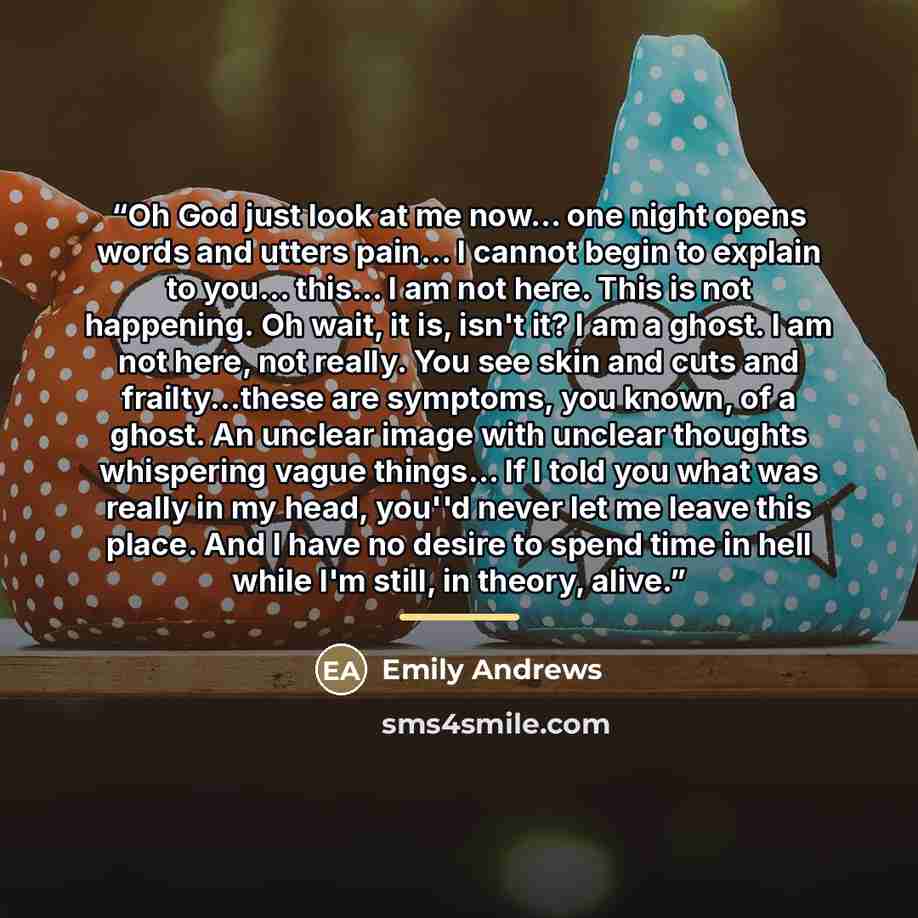 “Oh God just look at me now... one night opens words and utters pain... I cannot begin to explain to you... this... I am not here. This is not happening. Oh wait, it is, isn't it? I am a ghost. I am not here, not really. You see skin and cuts and frailty...these are symptoms, you known, of a ghost…” quote by Emily Andrews