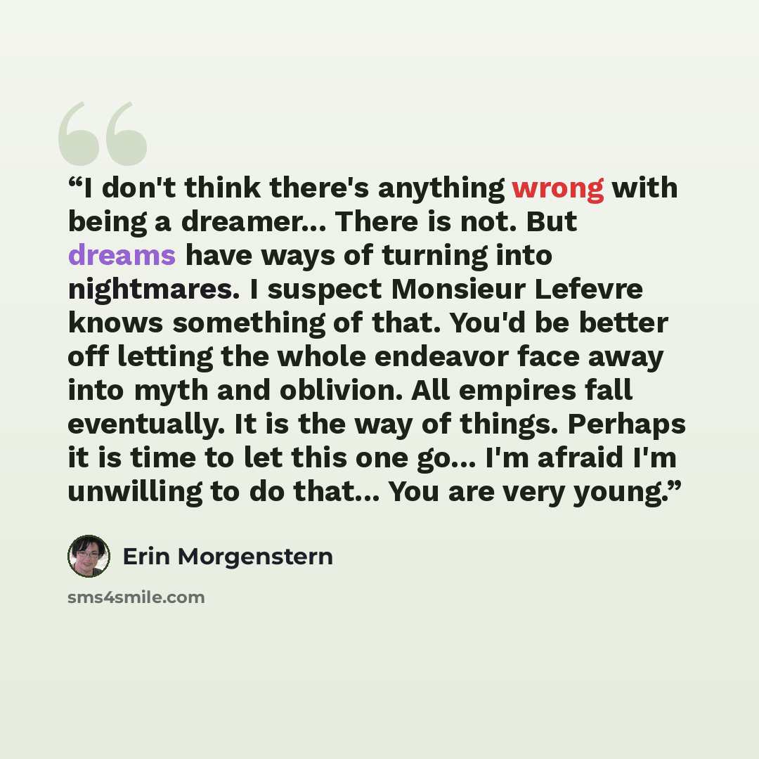“I don't think there's anything wrong with being a dreamer... There is not. But dreams have ways of turning into nightmares. I suspect Monsieur Lefevre knows something of that. You'd be better off letting the whole endeavor face away into myth and oblivion. All empires fall eventually. It is the…” quote by Erin Morgenstern