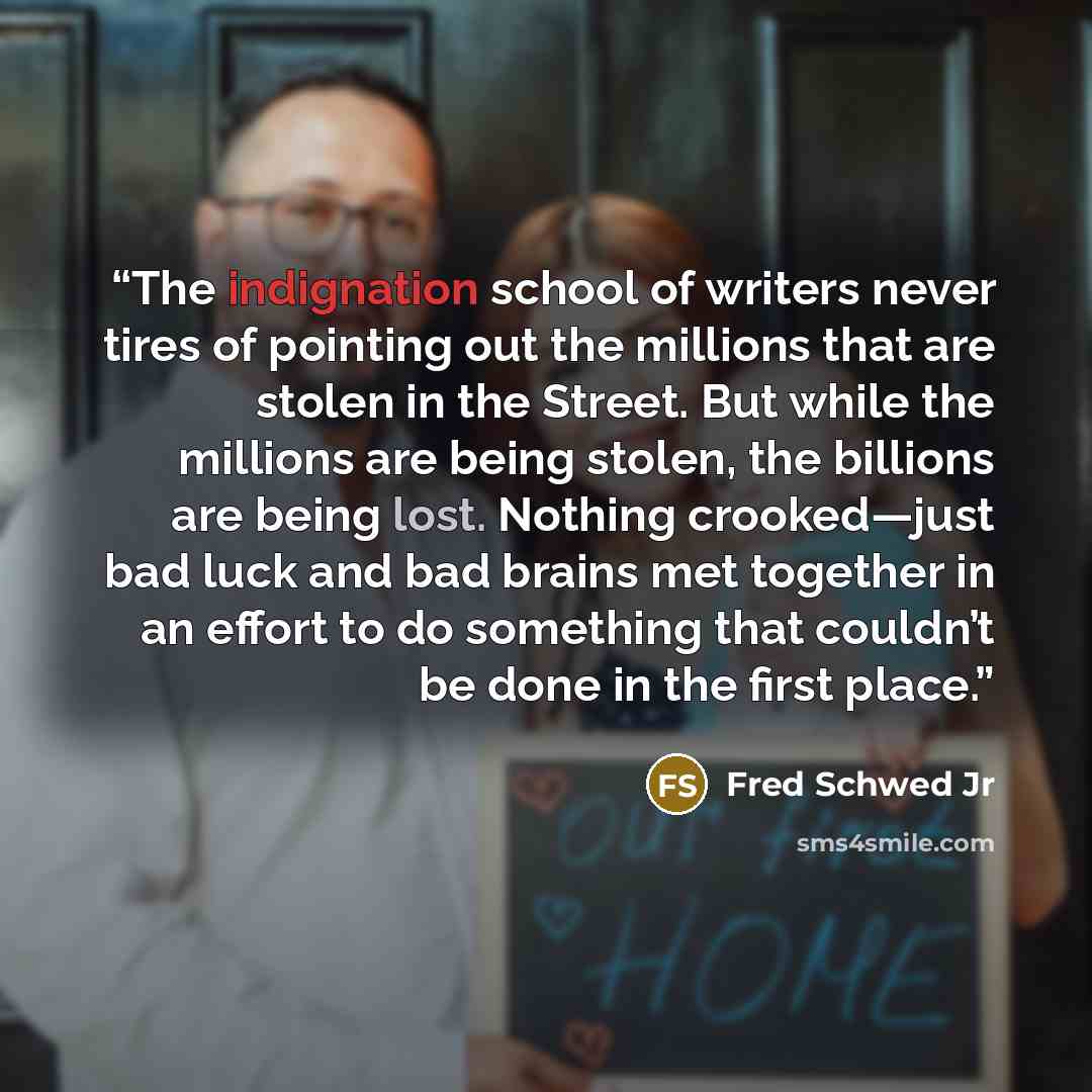 “The indignation school of writers never tires of pointing out the millions that are stolen in the Street. But while the millions are being stolen, the billions are being lost. Nothing crooked—just bad luck and bad brains met together in an effort to do something that couldn’t be done in the first…” quote by Fred Schwed Jr