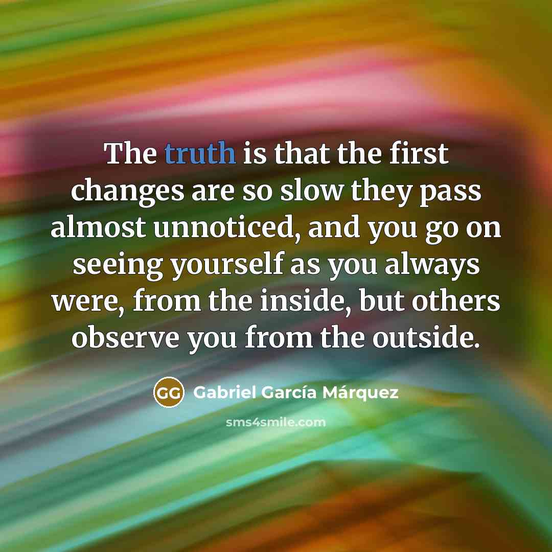 “The truth is that the first changes are so slow they pass almost unnoticed, and you go on seeing yourself as you always were, from the inside, but others observe you from the outside.” quote by Gabriel Garcia Marquez