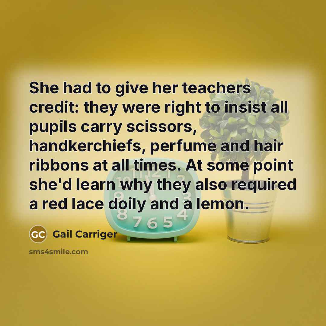 “She had to give her teachers credit: they were right to insist all pupils carry scissors, handkerchiefs, perfume and hair ribbons at all times. At some point she'd learn why they also required a red lace doily and a lemon.” quote by Gail Carriger