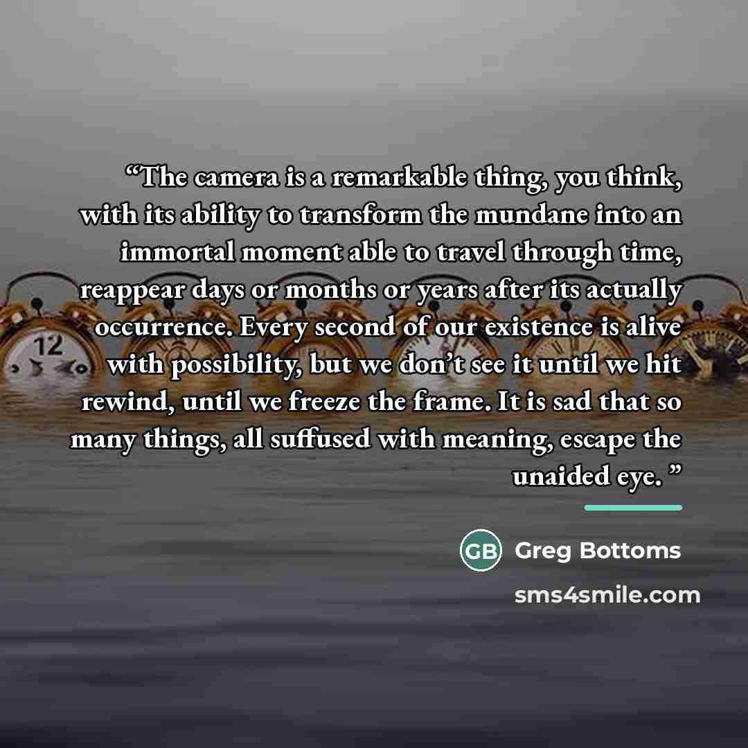 “The camera is a remarkable thing, you think, with its ability to transform the mundane into an immortal moment able to travel through time, reappear days or months or years after its actually occurrence. Every second of our existence is alive with possibility, but we don’t see it until we hit…” quote by Greg Bottoms