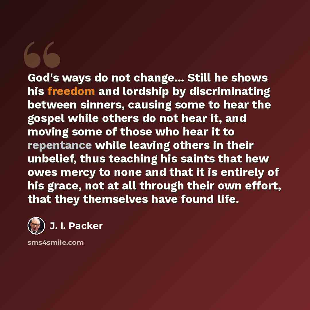 “God's ways do not change... Still he shows his freedom and lordship by discriminating between sinners, causing some to hear the gospel while others do not hear it, and moving some of those who hear it to repentance while leaving others in their unbelief, thus teaching his saints that hew owes…” quote by J. I. Packer