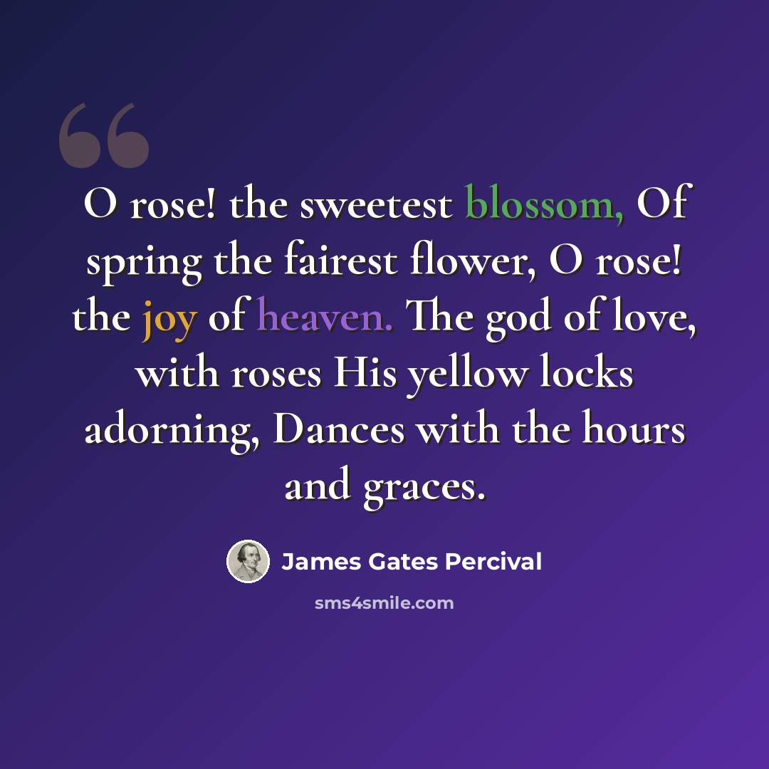 “O rose! the sweetest blossom, Of spring the fairest flower, O rose! the joy of heaven. The god of love, with roses His yellow locks adorning, Dances with the hours and graces.” quote by James Gates Percival