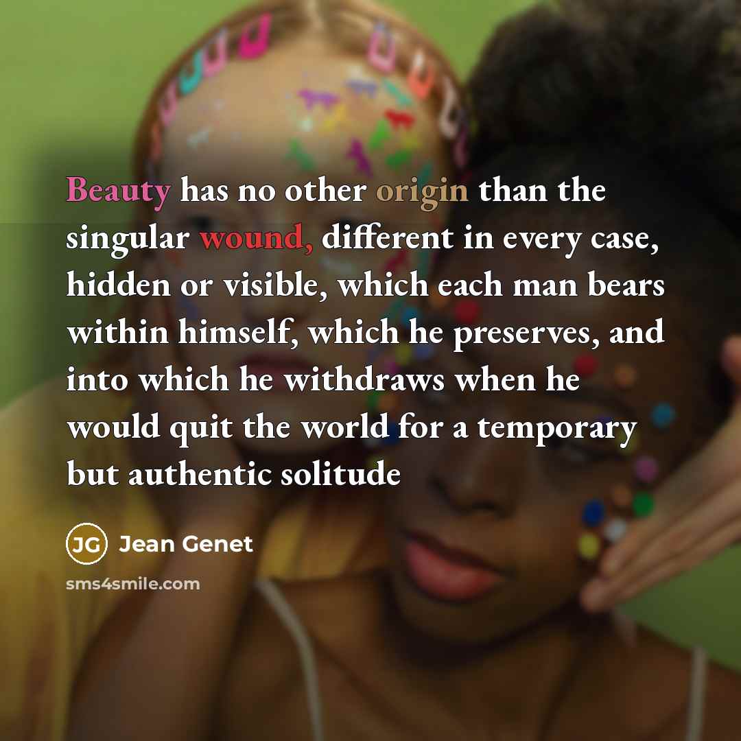 “Beauty has no other origin than the singular wound, different in every case, hidden or visible, which each man bears within himself, which he preserves, and into which he withdraws when he would quit the world for a temporary but authentic solitude” quote by Jean Genet