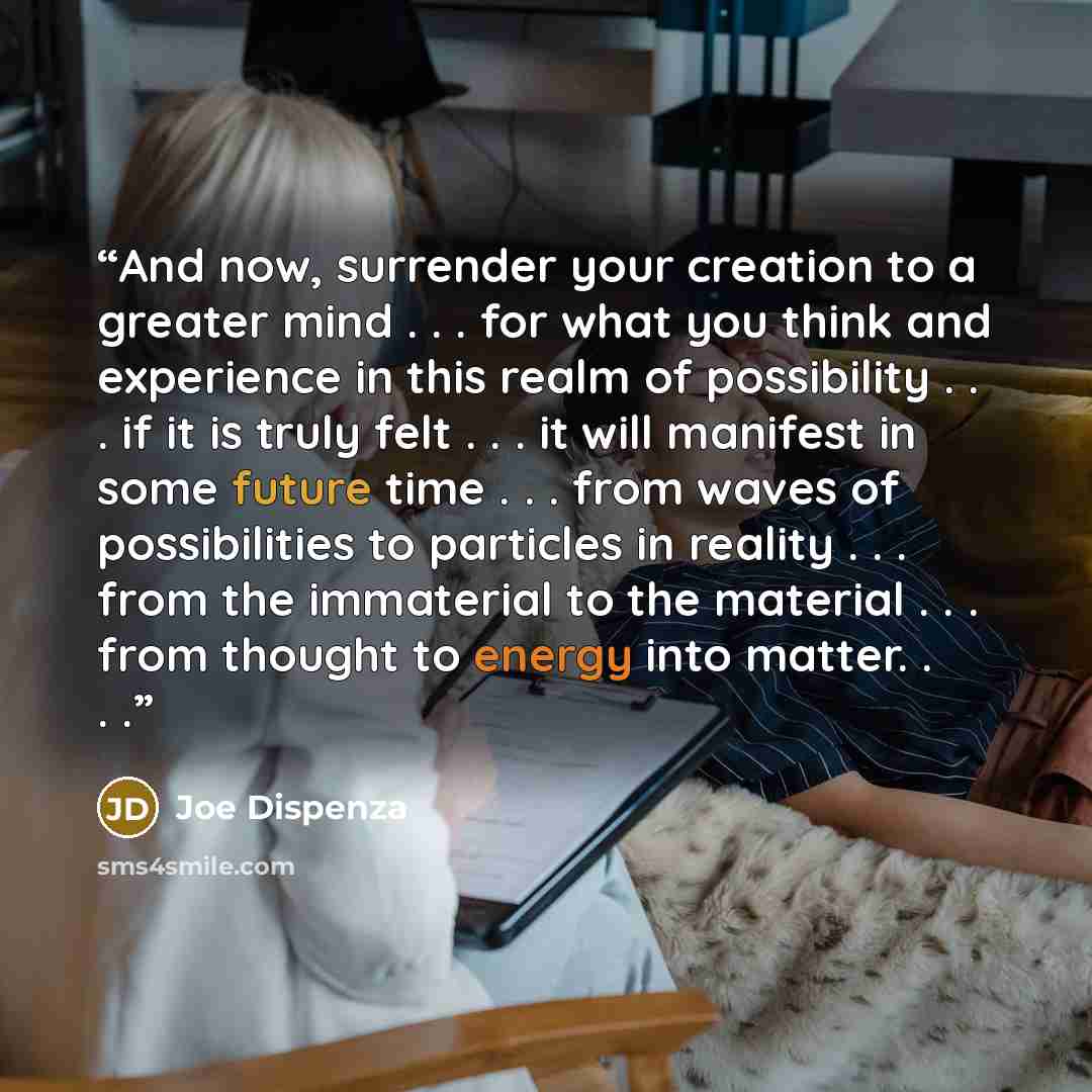 “And now, surrender your creation to a greater mind . . . for what you think and experience in this realm of possibility . . . if it is truly felt . . . it will manifest in some future time . . . from waves of possibilities to particles in reality . . . from the immaterial to the material…” quote by Joe Dispenza