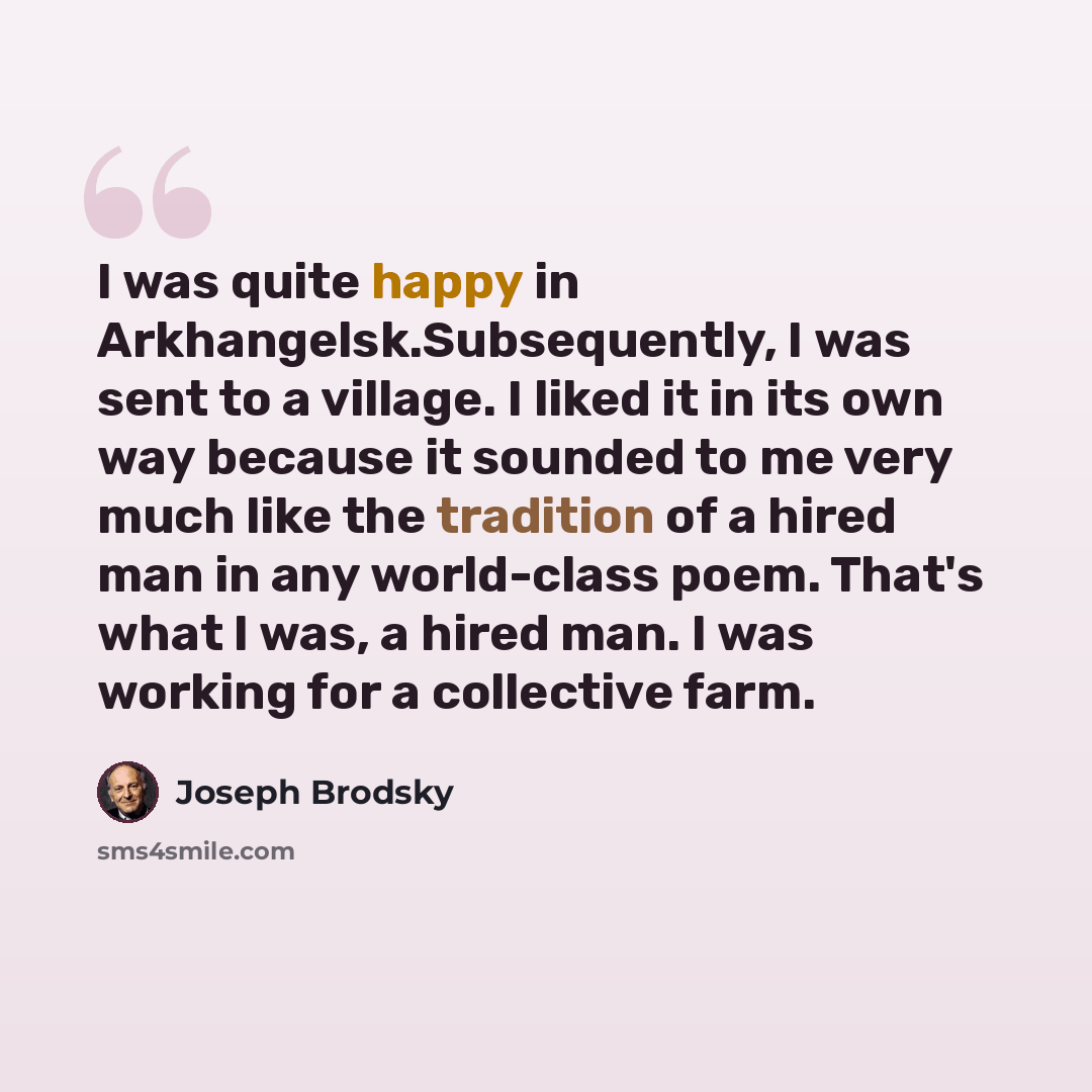 “I was quite happy in Arkhangelsk.Subsequently, I was sent to a village. I liked it in its own way because it sounded to me very much like the tradition of a hired man in any world-class poem. That's what I was, a hired man. I was working for a collective farm.” quote by Joseph Brodsky