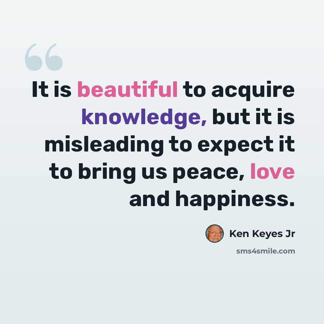 “It is beautiful to acquire knowledge, but it is misleading to expect it to bring us peace, love and happiness.” quote by Ken Keyes Jr