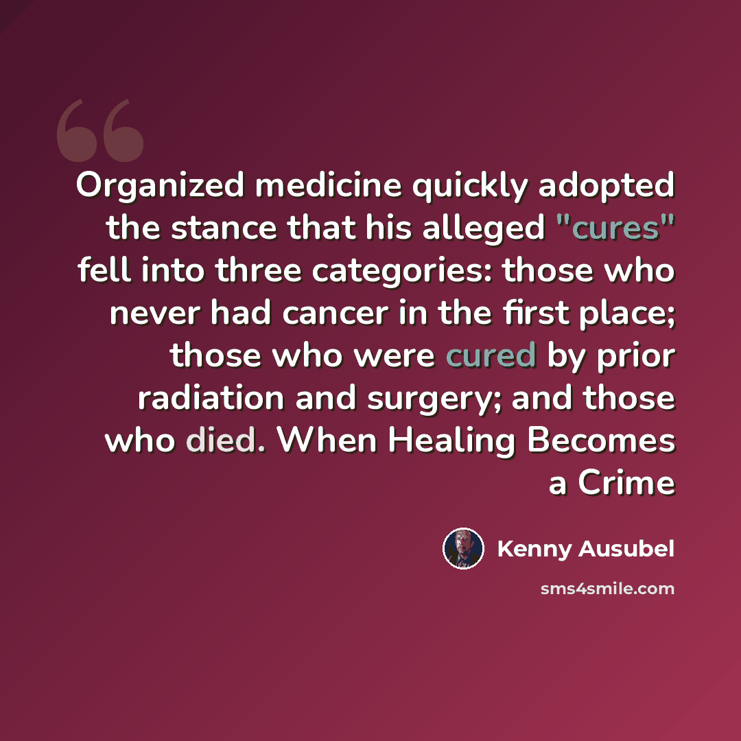 “Organized medicine quickly adopted the stance that his alleged "cures" fell into three categories: those who never had cancer in the first place; those who were cured by prior radiation and surgery; and those who died. When Healing Becomes a Crime” quote by Kenny Ausubel
