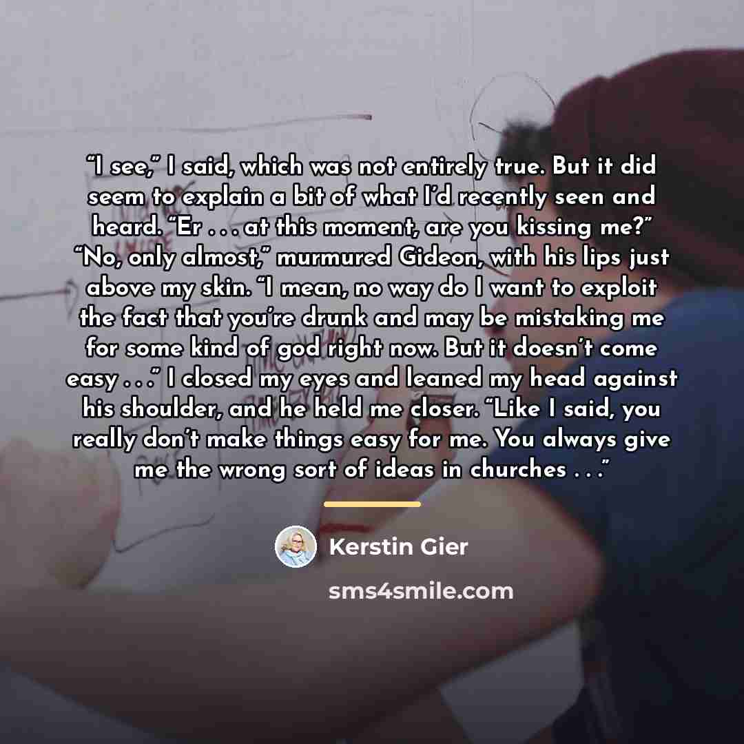 “I see,” I said, which was not entirely true. But it did seem to explain a bit of what I’d recently seen and heard. “Er . . . at this moment, are you kissing me?” “No, only almost,” murmured Gideon, with his lips just above my skin. “I mean, no way do I want to exploit the fact that you’re drunk…” quote by Kerstin Gier