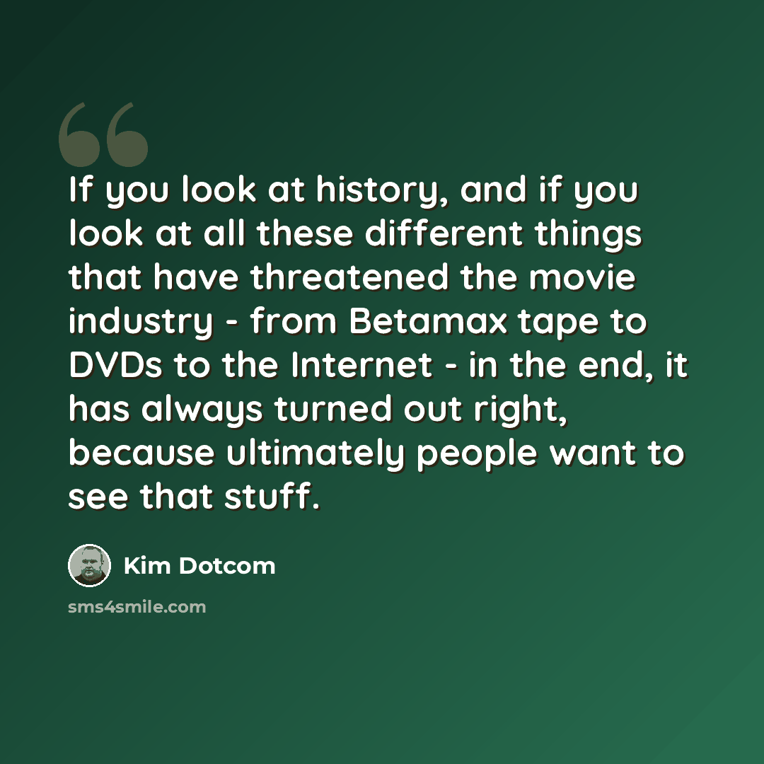 “If you look at history, and if you look at all these different things that have threatened the movie industry - from Betamax tape to DVDs to the Internet - in the end, it has always turned out right, because ultimately people want to see that stuff.” quote by Kim Dotcom
