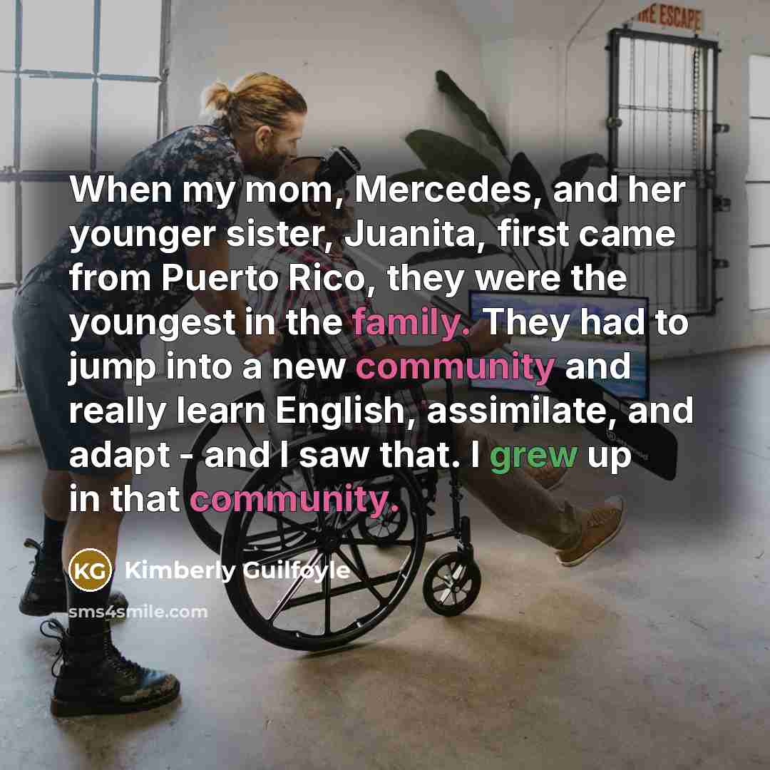 “When my mom, Mercedes, and her younger sister, Juanita, first came from Puerto Rico, they were the youngest in the family. They had to jump into a new community and really learn English, assimilate, and adapt - and I saw that. I grew up in that community.” quote by Kimberly Guilfoyle