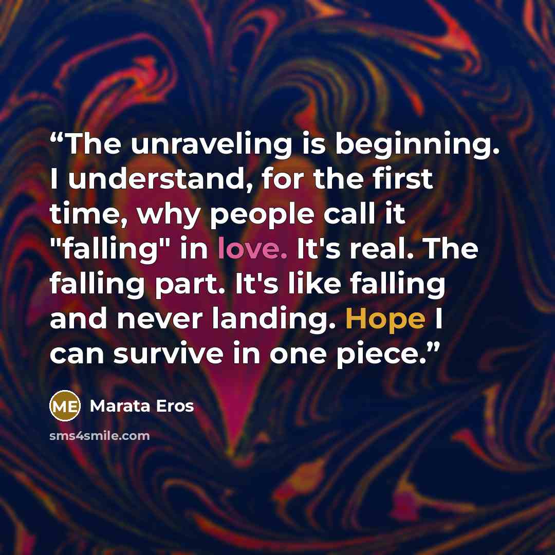 “The unraveling is beginning. I understand, for the first time, why people call it "falling" in love. It's real. The falling part. It's like falling and never landing. Hope I can survive in one piece.” quote by Marata Eros