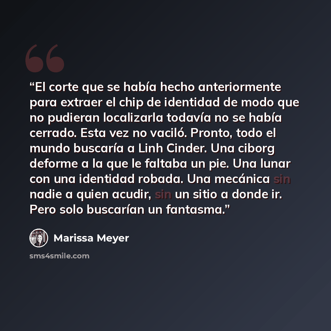 “El corte que se había hecho anteriormente para extraer el chip de identidad de modo que no pudieran localizarla todavía no se había cerrado. Esta vez no vaciló. Pronto, todo el mundo buscaría a Linh Cinder. Una ciborg deforme a la que le faltaba un pie. Una lunar con una identidad robada. Una…” quote by Marissa Meyer