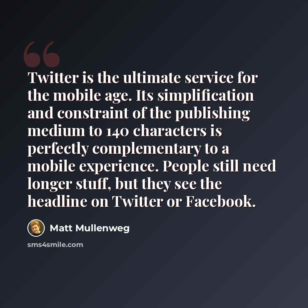 “Twitter is the ultimate service for the mobile age. Its simplification and constraint of the publishing medium to 140 characters is perfectly complementary to a mobile experience. People still need longer stuff, but they see the headline on Twitter or Facebook.” quote by Matt Mullenweg