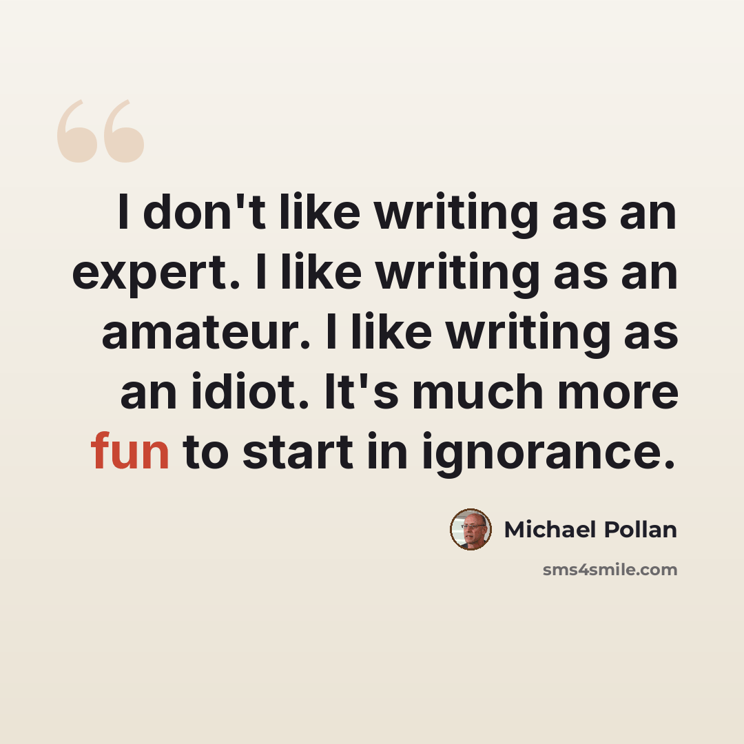 “I don't like writing as an expert. I like writing as an amateur. I like writing as an idiot. It's much more fun to start in ignorance.” quote by Michael Pollan