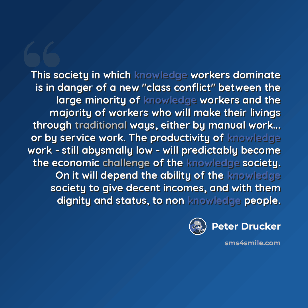 “This society in which knowledge workers dominate is in danger of a new "class conflict" between the large minority of knowledge workers and the majority of workers who will make their livings through traditional ways, either by manual work... or by service work. The productivity of knowledge work…” quote by Peter Drucker