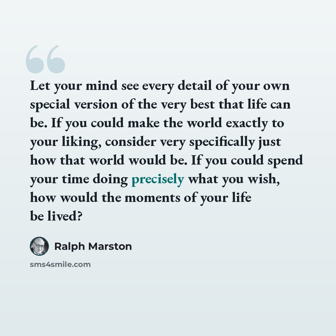 “Let your mind see every detail of your own special version of the very best that life can be. If you could make the world exactly to your liking, consider very specifically just how that world would be. If you could spend your time doing precisely what you wish, how would the moments of your life…” quote by Ralph Marston