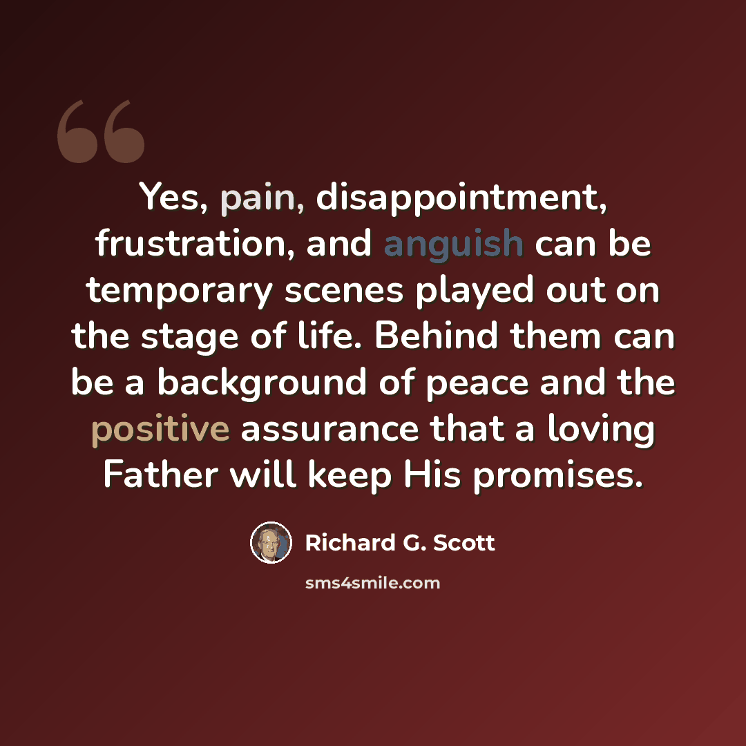 “Yes, pain, disappointment, frustration, and anguish can be temporary scenes played out on the stage of life. Behind them can be a background of peace and the positive assurance that a loving Father will keep His promises.” quote by Richard G. Scott