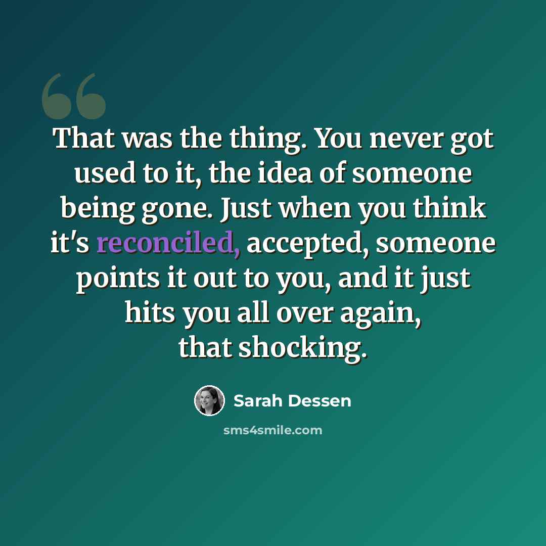 “That was the thing. You never got used to it, the idea of someone being gone. Just when you think it's reconciled, accepted, someone points it out to you, and it just hits you all over again, that shocking.” quote by Sarah Dessen