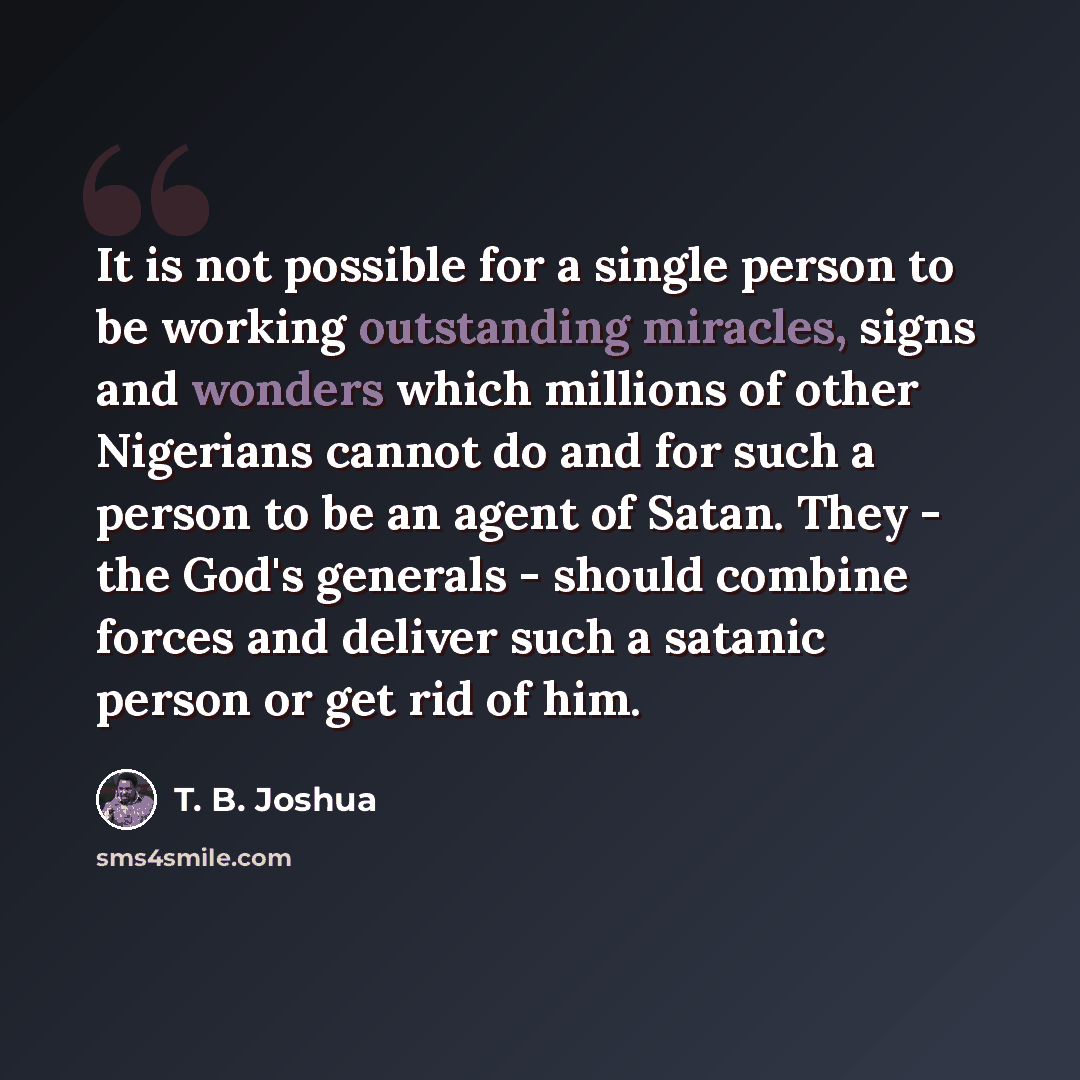 “It is not possible for a single person to be working outstanding miracles, signs and wonders which millions of other Nigerians cannot do and for such a person to be an agent of Satan. They - the God's generals - should combine forces and deliver such a satanic person or get rid of him.” quote by T. B. Joshua