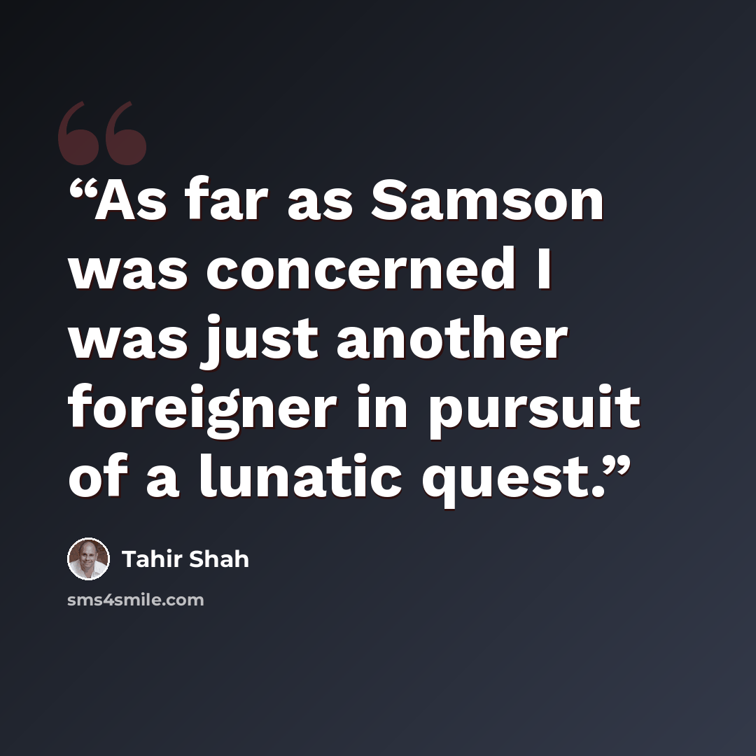“As far as Samson was concerned I was just another foreigner in pursuit of a lunatic quest.” quote by Tahir Shah