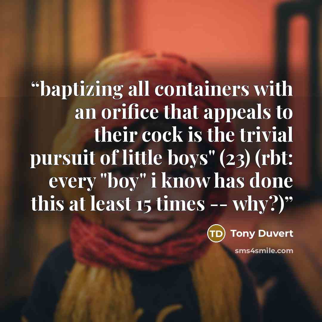“baptizing all containers with an orifice that appeals to their cock is the trivial pursuit of little boys" (23) (rbt: every "boy" i know has done this at least 15 times -- why?)” quote by Tony Duvert