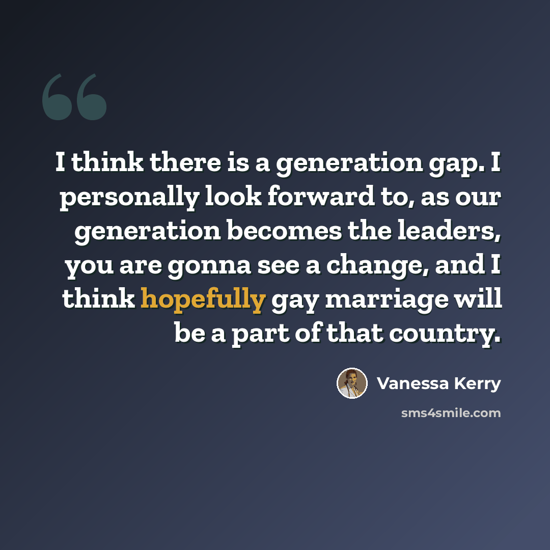 “I think there is a generation gap. I personally look forward to, as our generation becomes the leaders, you are gonna see a change, and I think hopefully gay marriage will be a part of that country.” quote by Vanessa Kerry