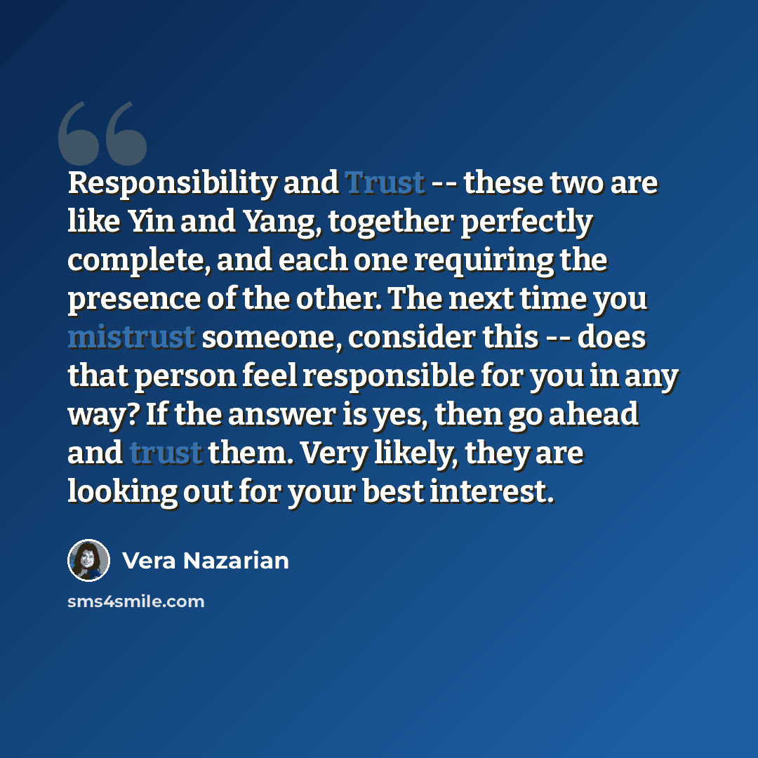 “Responsibility and Trust -- these two are like Yin and Yang, together perfectly complete, and each one requiring the presence of the other. The next time you mistrust someone, consider this -- does that person feel responsible for you in any way? If the answer is yes, then go ahead and trust them…” quote by Vera Nazarian