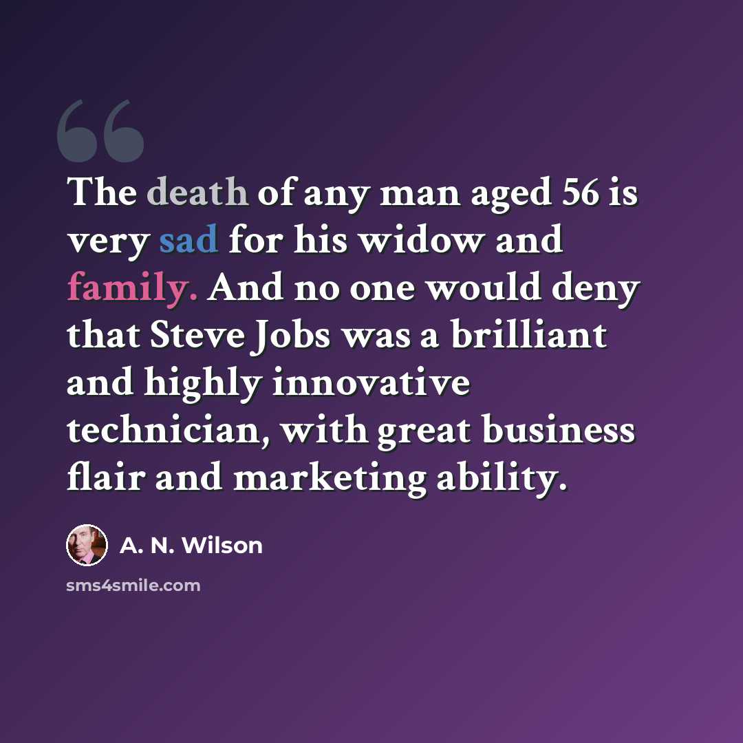 “The death of any man aged 56 is very sad for his widow and family. And no one would deny that Steve Jobs was a brilliant and highly innovative technician, with great business flair and marketing ability.” quote by A. N. Wilson