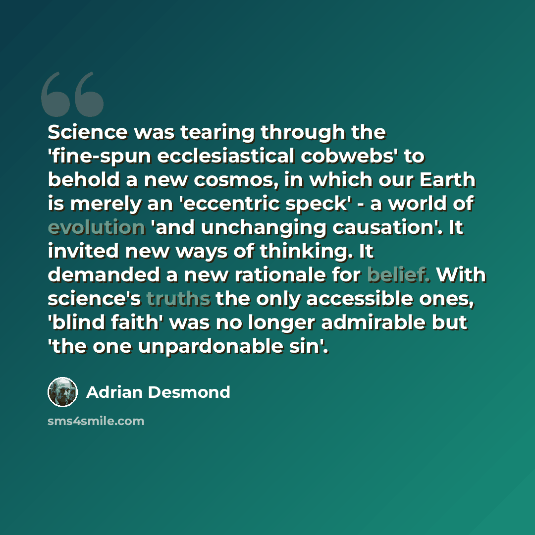 “Science was tearing through the 'fine-spun ecclesiastical cobwebs' to behold a new cosmos, in which our Earth is merely an 'eccentric speck' - a world of evolution 'and unchanging causation'. It invited new ways of thinking. It demanded a new rationale for belief. With science's truths the only…” quote by Adrian Desmond
