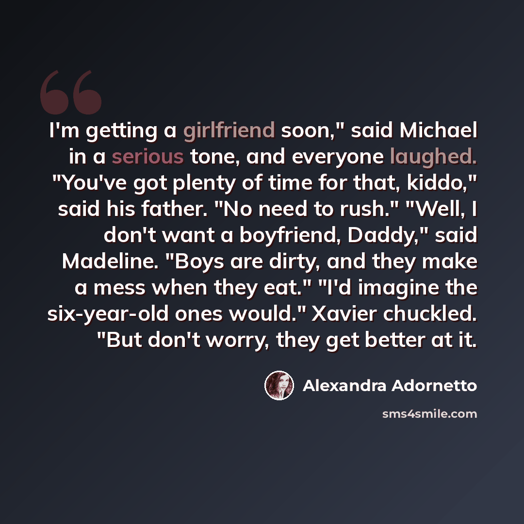 “I'm getting a girlfriend soon," said Michael in a serious tone, and everyone laughed. "You've got plenty of time for that, kiddo," said his father. "No need to rush." "Well, I don't want a boyfriend, Daddy," said Madeline. "Boys are dirty, and they make a mess when they eat." "I'd imagine the…” quote by Alexandra Adornetto
