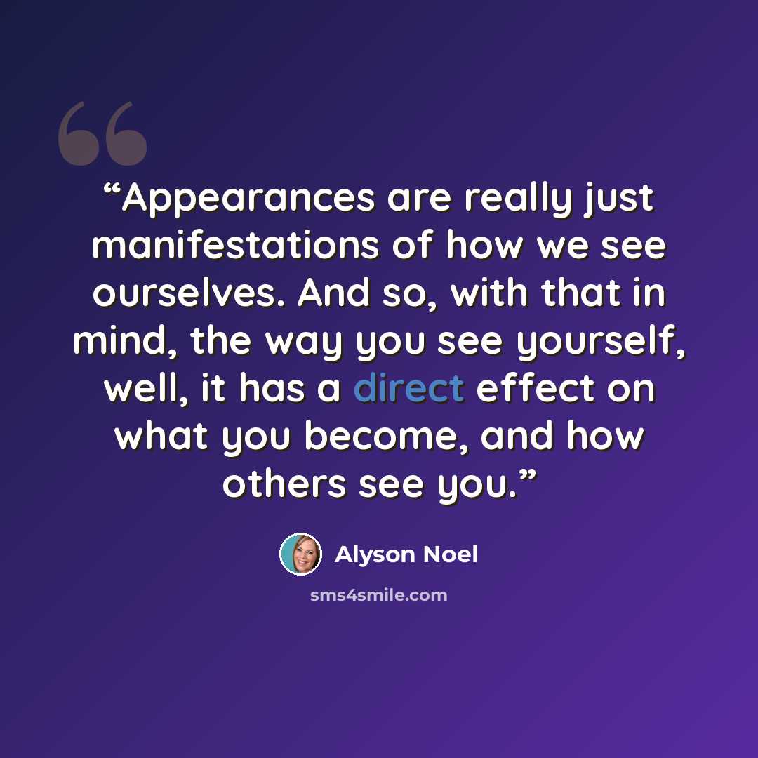“Appearances are really just manifestations of how we see ourselves. And so, with that in mind, the way you see yourself, well, it has a direct effect on what you become, and how others see you.” quote by Alyson Noel