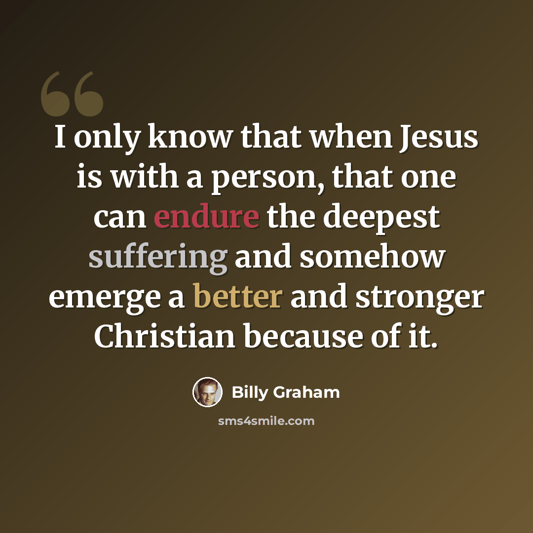 “I only know that when Jesus is with a person, that one can endure the deepest suffering and somehow emerge a better and stronger Christian because of it.” quote by Billy Graham