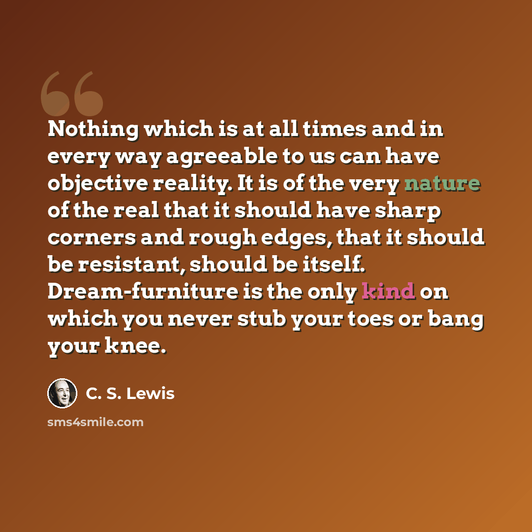 “Nothing which is at all times and in every way agreeable to us can have objective reality. It is of the very nature of the real that it should have sharp corners and rough edges, that it should be resistant, should be itself. Dream-furniture is the only kind on which you never stub your toes or…” quote by C. S. Lewis