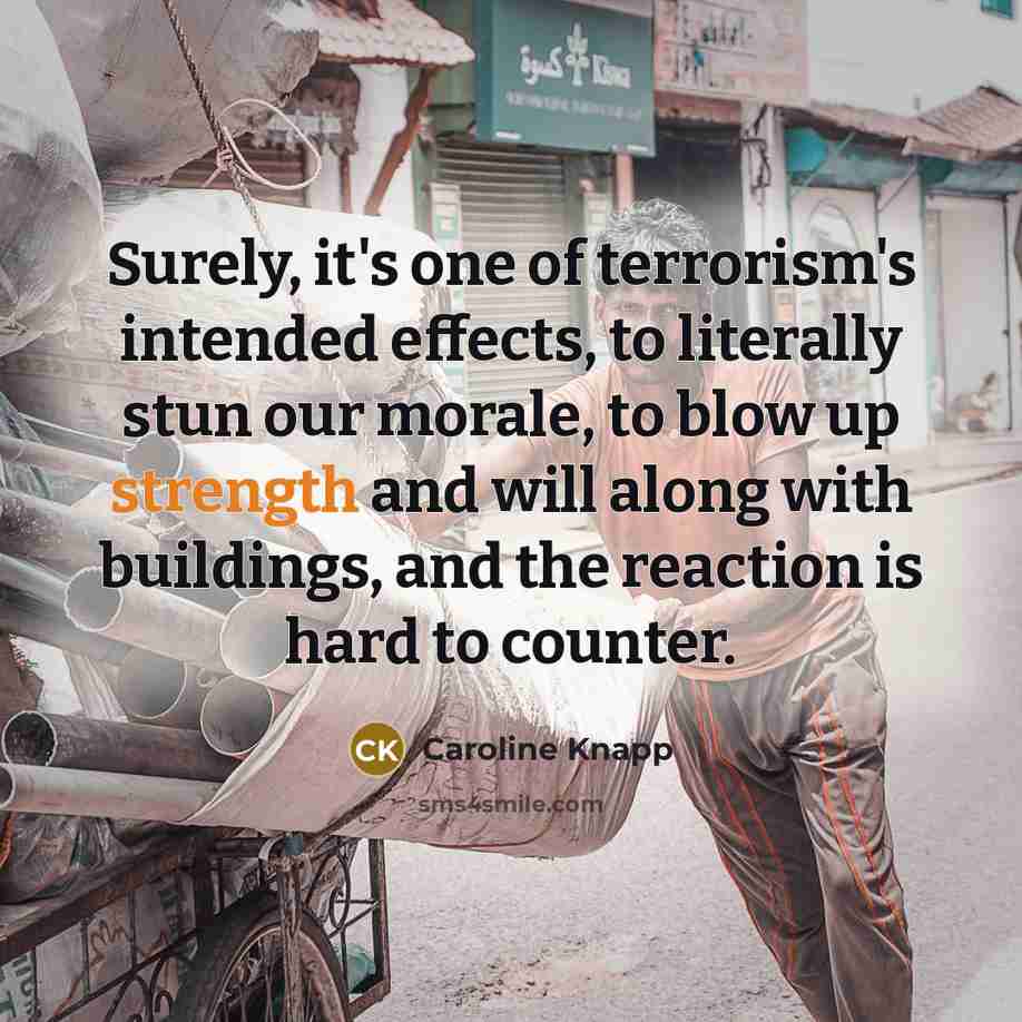 “Surely, it's one of terrorism's intended effects, to literally stun our morale, to blow up strength and will along with buildings, and the reaction is hard to counter.” quote by Caroline Knapp