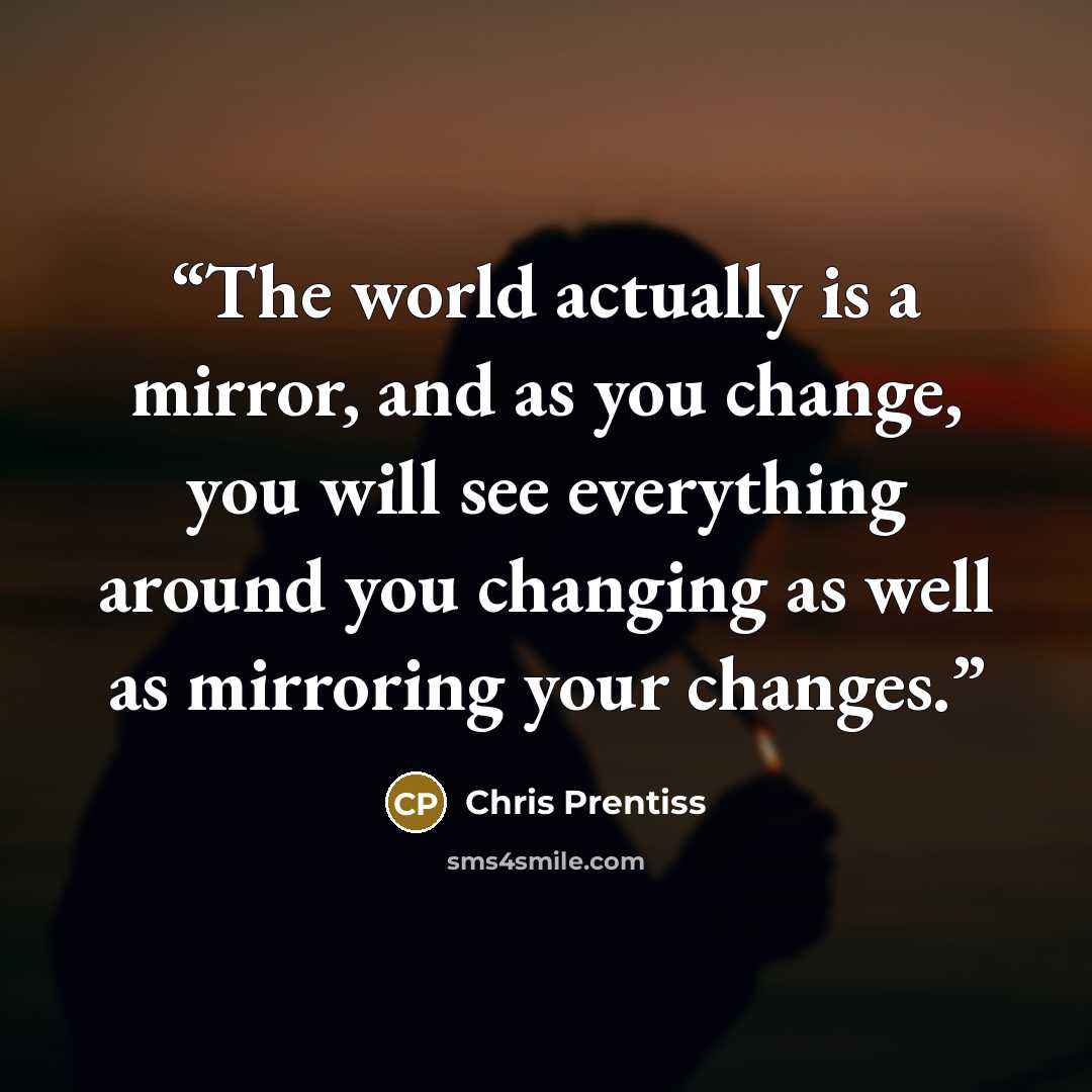 “The world actually is a mirror, and as you change, you will see everything around you changing as well as mirroring your changes.” quote by Chris Prentiss