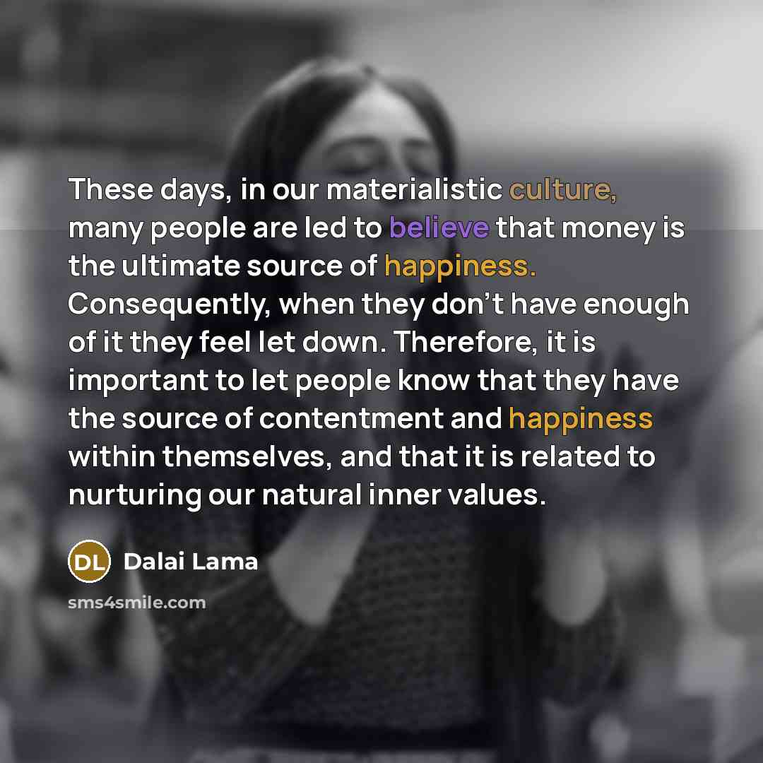 “These days, in our materialistic culture, many people are led to believe that money is the ultimate source of happiness. Consequently, when they don’t have enough of it they feel let down. Therefore, it is important to let people know that they have the source of contentment and happiness within…” quote by Dalai Lama