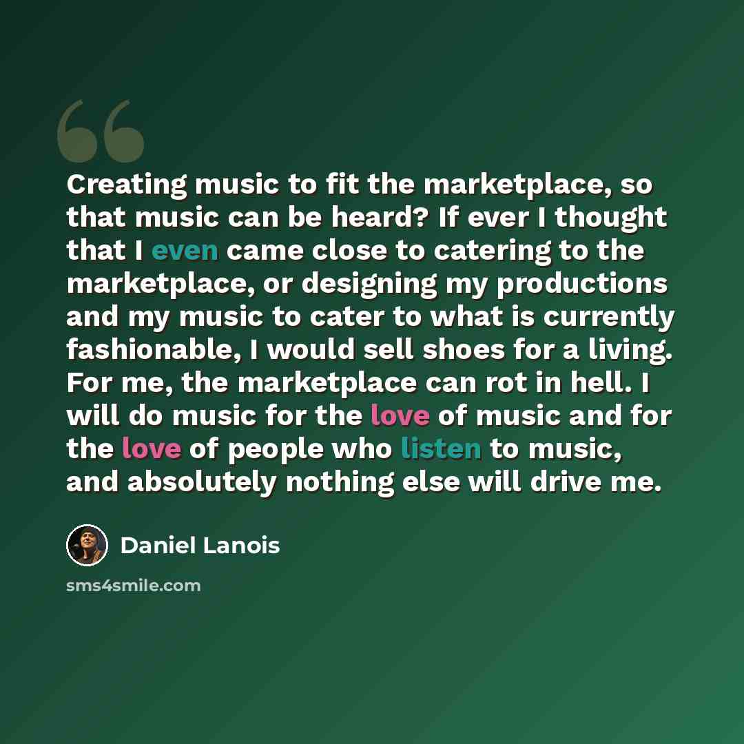 “Creating music to fit the marketplace, so that music can be heard? If ever I thought that I even came close to catering to the marketplace, or designing my productions and my music to cater to what is currently fashionable, I would sell shoes for a living. For me, the marketplace can rot in hell…” quote by Daniel Lanois