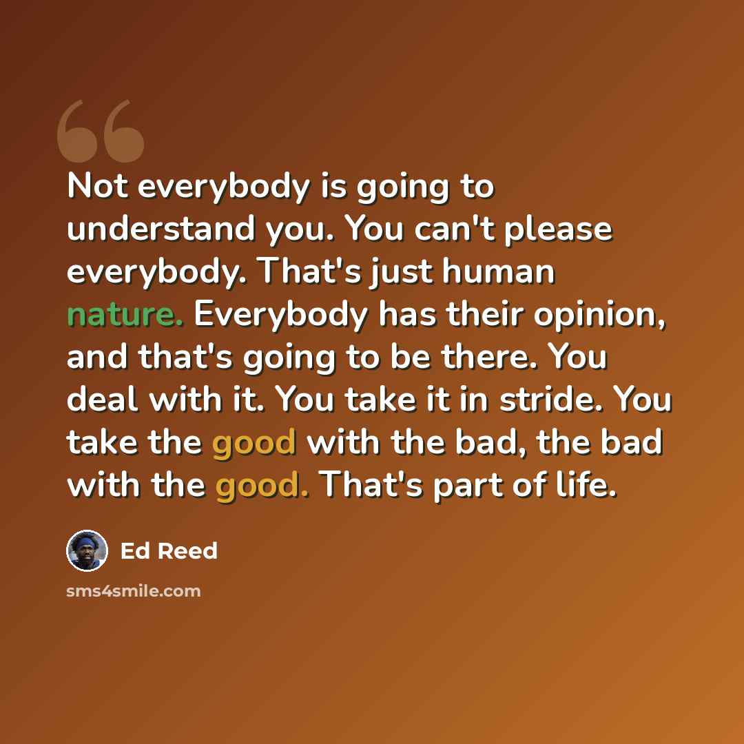 “Not everybody is going to understand you. You can't please everybody. That's just human nature. Everybody has their opinion, and that's going to be there. You deal with it. You take it in stride. You take the good with the bad, the bad with the good. That's part of life.” quote by Ed Reed