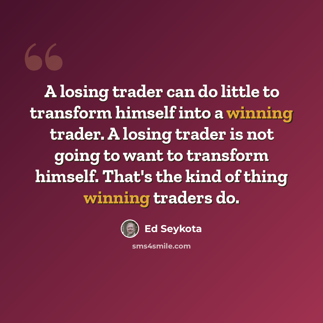 “A losing trader can do little to transform himself into a winning trader. A losing trader is not going to want to transform himself. That's the kind of thing winning traders do.” quote by Ed Seykota