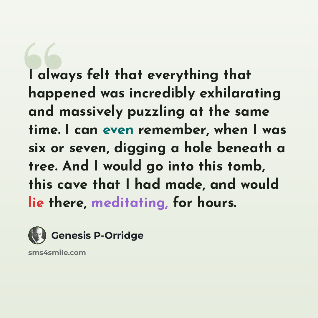 “I always felt that everything that happened was incredibly exhilarating and massively puzzling at the same time. I can even remember, when I was six or seven, digging a hole beneath a tree. And I would go into this tomb, this cave that I had made, and would lie there, meditating, for hours.” quote by Genesis P-Orridge