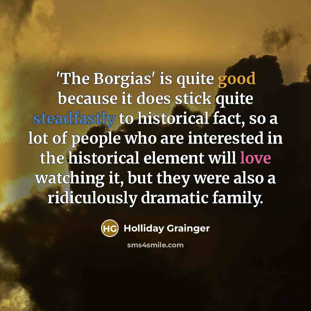 “'The Borgias' is quite good because it does stick quite steadfastly to historical fact, so a lot of people who are interested in the historical element will love watching it, but they were also a ridiculously dramatic family.” quote by Holliday Grainger